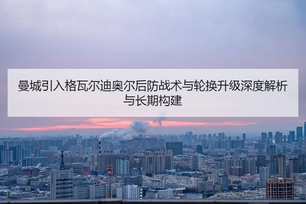 曼城引入格瓦尔迪奥尔后防战术与轮换升级深度解析与长期构建